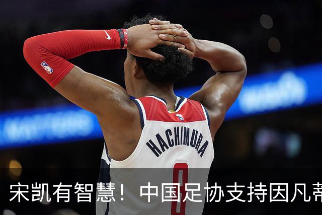 宋凯有智慧！中国足协支持因凡蒂诺连任 想进世界杯不能被亚足联孤立