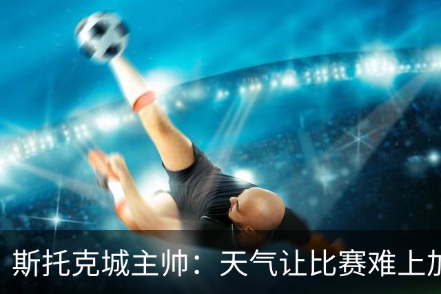 斯托克城主帅：天气让比赛难上加难，0比0只能接受