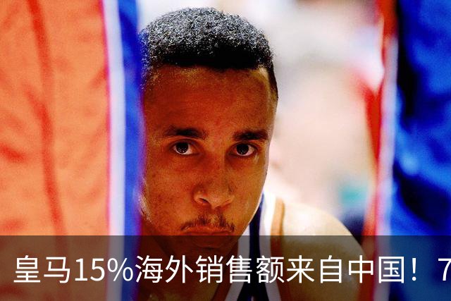 皇马15%海外销售额来自中国！79岁主席很慌但拒道歉 嘲讽西甲太软