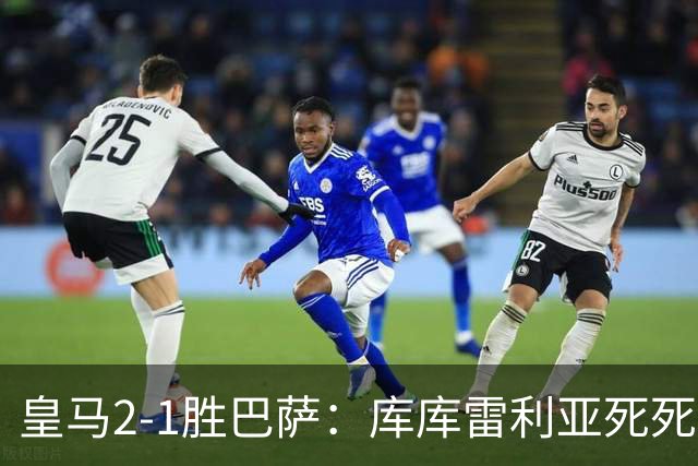 皇马2-1胜巴萨：库库雷利亚死死咬住亚马尔，25次抢断终结天才
