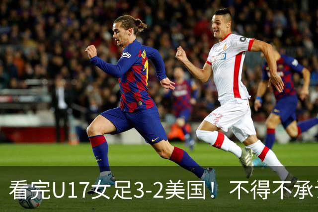 看完U17女足3-2美国！不得不承认的5个事实，女足用实力打脸质疑