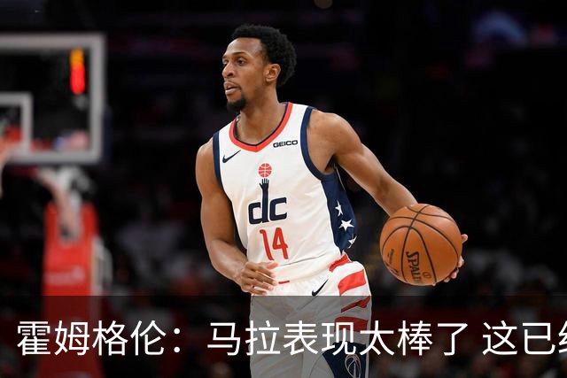 霍姆格伦：马拉表现太棒了 这已经不是什么让人惊讶的事了