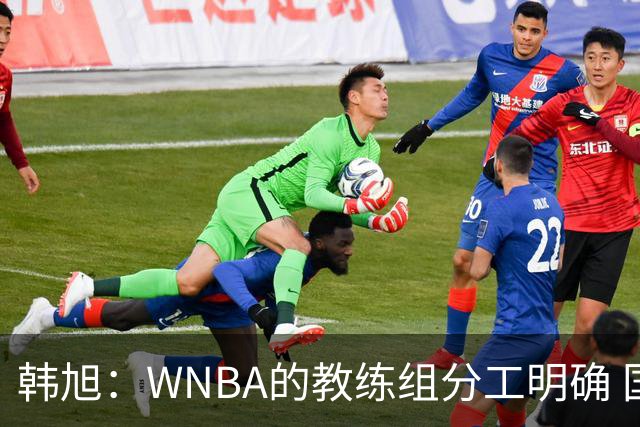 韩旭：WNBA的教练组分工明确 国内基本就是一个主教练+两个助教