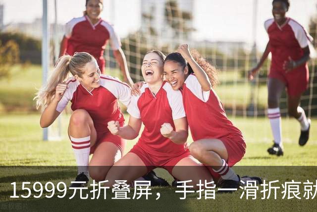 15999元折叠屏，手指一滑折痕就凹了